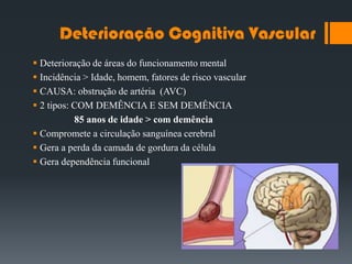 Deterioração Cognitiva Vascular
 Deterioração de áreas do funcionamento mental
 Incidência > Idade, homem, fatores de risco vascular
 CAUSA: obstrução de artéria (AVC)
 2 tipos: COM DEMÊNCIA E SEM DEMÊNCIA
85 anos de idade > com demência
 Compromete a circulação sanguínea cerebral
 Gera a perda da camada de gordura da célula
 Gera dependência funcional
 