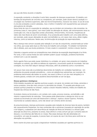 aos que são feitos durante o trabalho.
A exposição constante a vibrações é outro fator causador de doenças ocupacionais. O trabalho com
bombas de lançamento de concreto ou rompedores, por exemplo, pode causar danos à audição e à
circulação nos membros superiores, além de microrrompimentos, inclusive nos ossos. O uso de luvas
é uma das proteções a serem adotadas, mas o melhor é trabalhar com equipamentos que possuam
atenuadores de vibração.
Outra fonte de risco é a exposição às radiações, que se dividem em ionizantes e não-ionizantes. As
primeiras (raios X, raios gama), com maior poder de alteração de células, são extremamente raras na
construção civil, mas as segundas (ondas ultravioleta, infravermelha, microonda, freqüências de
rádio) são mais fáceis de serem encontradas. A luz produzida pelo trabalho com uma solda elétrica,
por exemplo, pode causar alterações de pele (vermelhidão) ou, em casos mais raros, afetar órgãos
internos, como os testículos. Nesse caso, há diminuição da produção de espermatozóides.
Mas a doença mais comum causada pela radiação é um tipo de conjuntivite, caracterizada por ardor
nos olhos, que surge após duas ou três horas de trabalho sem proteção. "O soldador normalmente
não é afetado, pois usa óculos protetores. O mais visado é o assistente", lembra o doutor Queiroz.
Catarata e cegueira seriam as conseqüências mais drásticas da exposição desprotegida à luz forte.
Por sinal, o Sol e outras fontes de calor também podem causar insolação, problema facilmente
evitável com o uso de capacete.
Outro agente físico que pode causar distúrbios é a umidade, em geral, mais presente em trabalhos
realizados no subsolo, que afeta as defesas do organismo, provocando queda de imunidade. Sob tais
condições, fica mais fácil adquirir doenças infecciosas, além de problemas como o reumatismo.
Um pouco mais raros são os problemas decorrentes do trabalho em condições hiperbáricas - em
ambientes de grande pressão atmosférica -, como em plataformas submarinas, por exemplo. Os
problemas decorrentes são lesões no ouvido, nos ossos (o fêmur é um dos mais atingidos) e a
embolia gasosa, evitada com uma paulatina descompressão ao sair da água.
Riscos químicos e biológicos
Enfermidades causadas por agentes químicos surgem, em geral, do contato com tintas, solventes e
outros produtos. Uma das mais comuns é a dermatite de contato. "É causada pela alergia a um
produto químico presente no cimento", explica o doutor Anacleto Valtorta, médico do trabalho do
Hospital das Clínicas de São Paulo.
O produto chama-se bicromato e, em contato com a pele, provoca coceiras, vermelhidão e até
mesmo o aparecimento de vesículas. "Uma pessoa pode desenvolver a alergia de início ou ser
exposta ao bicromato por anos até desenvolver a doença", explica o doutor Queiroz. Portanto,
recomenda-se cuidados básicos, como não deixar cair cimento dentro da bota.
As pneumoconioses, doenças pulmonares causadas pela inalação de diversos tipos de poeira, também
são razoavelmente freqüentes. As mais conhecidas são a antracose (causada por aspiração de carvão
e de fuligem), a asbestose (em decorrência da inalação de fibras de amianto) e a silicose (pela
absorção da sílica livre, presente na areia). Essa última é a mais comum (já que o amianto está em
desuso), e os sintomas são falta de ar e tosse. Mas essas doenças não são detectadas em
consultório: em caso de suspeita, é preciso fazer um exame de raio X do tórax para confirmar as
alterações nos pulmões.
Outro exame de praxe que ajuda a diagnosticar moléstias causadas por agentes químicos é o
 