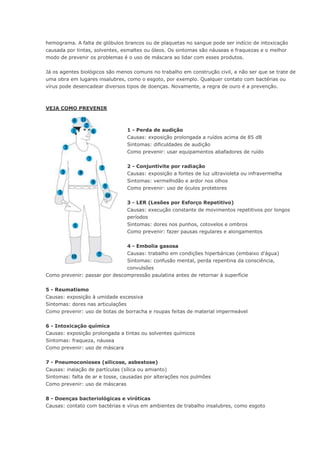 hemograma. A falta de glóbulos brancos ou de plaquetas no sangue pode ser indício de intoxicação
causada por tintas, solventes, esmaltes ou óleos. Os sintomas são náuseas e fraquezas e o melhor
modo de prevenir os problemas é o uso de máscara ao lidar com esses produtos.
Já os agentes biológicos são menos comuns no trabalho em construção civil, a não ser que se trate de
uma obra em lugares insalubres, como o esgoto, por exemplo. Qualquer contato com bactérias ou
vírus pode desencadear diversos tipos de doenças. Novamente, a regra de ouro é a prevenção.
VEJA COMO PREVENIR
1 - Perda de audição
Causas: exposição prolongada a ruídos acima de 85 dB
Sintomas: dificuldades de audição
Como prevenir: usar equipamentos abafadores de ruído
2 - Conjuntivite por radiação
Causas: exposição a fontes de luz ultravioleta ou infravermelha
Sintomas: vermelhidão e ardor nos olhos
Como prevenir: uso de óculos protetores
3 - LER (Lesões por Esforço Repetitivo)
Causas: execução constante de movimentos repetitivos por longos
períodos
Sintomas: dores nos punhos, cotovelos e ombros
Como prevenir: fazer pausas regulares e alongamentos
4 - Embolia gasosa
Causas: trabalho em condições hiperbáricas (embaixo d'água)
Sintomas: confusão mental, perda repentina da consciência,
convulsões
Como prevenir: passar por descompressão paulatina antes de retornar à superfície
5 - Reumatismo
Causas: exposição à umidade excessiva
Sintomas: dores nas articulações
Como prevenir: uso de botas de borracha e roupas feitas de material impermeável
6 - Intoxicação química
Causas: exposição prolongada a tintas ou solventes químicos
Sintomas: fraqueza, náusea
Como prevenir: uso de máscara
7 - Pneumoconioses (silicose, asbestose)
Causas: inalação de partículas (sílica ou amianto)
Sintomas: falta de ar e tosse, causadas por alterações nos pulmões
Como prevenir: uso de máscaras
8 - Doenças bacteriológicas e viróticas
Causas: contato com bactérias e vírus em ambientes de trabalho insalubres, como esgoto
 