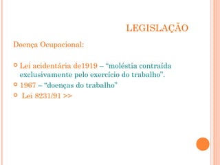 LEGISLAÇÃO 
Doença Ocupacional: 
 Lei acidentária de1919 – “moléstia contraída 
exclusivamente pelo exercício do trabalho”. 
 1967 – “doenças do trabalho” 
 Lei 8231/91 >> 
 