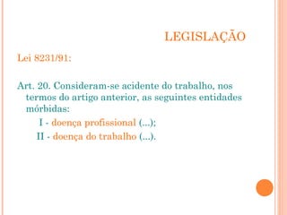 LEGISLAÇÃO 
Lei 8231/91: 
Art. 20. Consideram-se acidente do trabalho, nos 
termos do artigo anterior, as seguintes entidades 
mórbidas: 
I - doença profissional (...); 
II - doença do trabalho (...). 
 