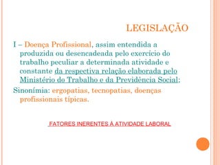 LEGISLAÇÃO 
I – Doença Profissional, assim entendida a 
produzida ou desencadeada pelo exercício do 
trabalho peculiar a determinada atividade e 
constante da respectiva relação elaborada pelo 
Ministério do Trabalho e da Previdência Social; 
Sinonímia: ergopatias, tecnopatias, doenças 
profissionais típicas. 
FATORES INERENTES À ATIVIDADE LABORAL 
 
