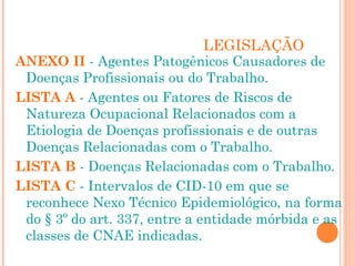 LEGISLAÇÃO 
ANEXO II - Agentes Patogênicos Causadores de 
Doenças Profissionais ou do Trabalho. 
LISTA A - Agentes ou Fatores de Riscos de 
Natureza Ocupacional Relacionados com a 
Etiologia de Doenças profissionais e de outras 
Doenças Relacionadas com o Trabalho. 
LISTA B - Doenças Relacionadas com o Trabalho. 
LISTA C - Intervalos de CID-10 em que se 
reconhece Nexo Técnico Epidemiológico, na forma 
do § 3º do art. 337, entre a entidade mórbida e as 
classes de CNAE indicadas. 
 