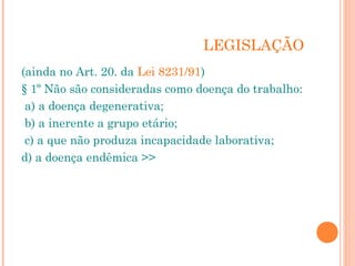 LEGISLAÇÃO 
(ainda no Art. 20. da Lei 8231/91) 
§ 1º Não são consideradas como doença do trabalho: 
a) a doença degenerativa; 
b) a inerente a grupo etário; 
c) a que não produza incapacidade laborativa; 
d) a doença endêmica >> 
 