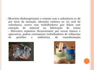 - Mercúrio (hidrargirismo): o contato com a substância se dá 
por meio da inalação, absorção cutânea ou via oral da 
substância; ocorre com trabalhadores que lidam com 
extração do mineral ou fabricação de tintas 
- Solventes orgânicos (benzenismo): por serem tóxicos e 
agressivos, podem contaminar trabalhadores de refinarias 
de petróleo e indústrias de transformação 
 
