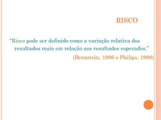 RISCO 
“Risco pode ser definido como a variação relativa dos 
resultados reais em relação aos resultados esperados.” 
(Bernstein, 1996 e Philips, 1998) 
 