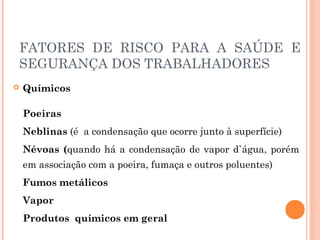 FATORES DE RISCO PARA A SAÚDE E 
SEGURANÇA DOS TRABALHADORES 
 Químicos 
Poeiras 
Neblinas (é a condensação que ocorre junto à superfície) 
Névoas (quando há a condensação de vapor d`água, porém 
em associação com a poeira, fumaça e outros poluentes) 
Fumos metálicos 
Vapor 
Produtos químicos em geral 
 