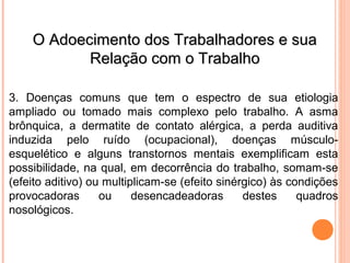 OO AAddooeecciimmeennttoo ddooss TTrraabbaallhhaaddoorreess ee ssuuaa 
RReellaaççããoo ccoomm oo TTrraabbaallhhoo 
3. Doenças comuns que tem o espectro de sua etiologia 
ampliado ou tomado mais complexo pelo trabalho. A asma 
brônquica, a dermatite de contato alérgica, a perda auditiva 
induzida pelo ruído (ocupacional), doenças músculo-esquelético 
e alguns transtornos mentais exemplificam esta 
possibilidade, na qual, em decorrência do trabalho, somam-se 
(efeito aditivo) ou multiplicam-se (efeito sinérgico) às condições 
provocadoras ou desencadeadoras destes quadros 
nosológicos. 
 