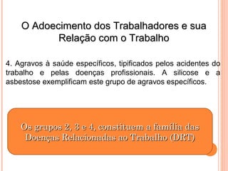 OO AAddooeecciimmeennttoo ddooss TTrraabbaallhhaaddoorreess ee ssuuaa 
RReellaaççããoo ccoomm oo TTrraabbaallhhoo 
4. Agravos à saúde específicos, tipificados pelos acidentes do 
trabalho e pelas doenças profissionais. A silicose e a 
asbestose exemplificam este grupo de agravos específicos. 
OOss ggrruuppooss 22,, 33 ee 44,, ccoonnssttiittuueemm aa ffaammíílliiaa ddaass 
DDooeennççaass RReellaacciioonnaaddaass aaoo TTrraabbaallhhoo ((DDRRTT)) 
 
