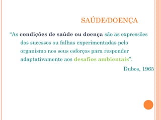 SAÚDE/DOENÇA 
“As condições de saúde ou doença são as expressões 
dos sucessos ou falhas experimentadas pelo 
organismo nos seus esforços para responder 
adaptativamente aos desafios ambientais”. 
Dubos, 1965 
 