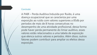 Conclusão
A PAIR – Perda Auditiva Induzida por Ruído, é uma
doença ocupacional que se caracteriza por uma
exposição ao ruído com valores superiores a 85db por
períodos de mais de 8 horas consecutivas no
desempenho de uma atividade profissional, dessa forma
pode haver perda permanente do limiar auditivo, esses
valores estão relacionados a uma tabela de exposição
que elenca outros valores e períodos. Além disso, outros
fatores podem contribuir para ampliar os efeitos dessa
exposição.
 