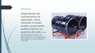 Introdução
Dependendo das
características da
exposição, certos
solventes e metais
podem causar perda
auditiva mesmo na
ausência de ruído (ATSDR,
1993; BARREGARD & AXESSON, 1984;
BENCKO & SYMON, 1977; DISCALZI et al.,
1993; JACOBSEN et al., 1993; KURLAND et al.,
1960; MORATA et al., 1993; SCHWARTZ &
OTTO, 1987)
 
