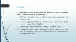 Conclusão
O conhecimento sobre ototoxicidade de produtos químicos industriais
evidenciou a necessidade de estudos sobre:
a) Os limites da audiometria tonal na triagem de perdas auditivas
ocupacionais.
b) A adequação dos limites de tolerância nos ambientes onde
ocorrem exposições múltiplas.
c) A adequação das medidas de proteção auditiva atuais.
d) Contribuição dos testes audiológicos para identificação dos
mais susceptíveis aos efeitos neurotóxicos da exposição a
produtos químicos.
 