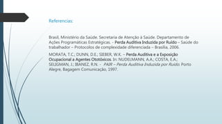 Referencias:
Brasil, Ministério da Saúde. Secretaria de Atenção à Saúde. Departamento de
Ações Programáticas Estratégicas. - Perda Auditiva Induzida por Ruído – Saúde do
trabalhador – Protocolos de complexidade diferenciada – Brasília, 2006.
MORATA, T.C.; DUNN, D.E.; SIEBER, W.K. – Perda Auditiva e a Exposição
Ocupacional a Agentes Ototóxicos. In: NUDELMANN, A.A.; COSTA, E.A.;
SELIGMAN, J.; IBANEZ, R.N. - PAIR – Perda Auditiva Induzida por Ruído. Porto
Alegre, Bagagem Comunicação, 1997.
 