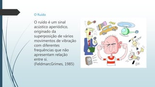 O Ruído
O ruído é um sinal
acústico aperiódico,
originado da
superposição de vários
movimentos de vibração
com diferentes
frequências que não
apresentam relação
entre si.
(Feldman;Grimes, 1985)
 