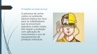 O Trabalho em áreas de risco
A presença de certos
ruídos no ambiente
laboral implica em risco
para os trabalhadores
que se encontram
expostos a estes ruídos.
Isto requer a avaliação
com aplicação de
instrumentos e uso de
equipamentos de
proteção individual.
 