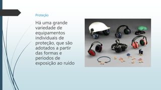Proteção
Há uma grande
variedade de
equipamentos
individuais de
proteção, que são
adotados a partir
das formas e
períodos de
exposição ao ruído
 