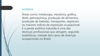 INCIDÊNCIA
Áreas como: metalurgia, mecânica, gráfica,
têxtil, petroquímica, produção de alimentos,
produção de bebidas, transportes, registram
os maiores índices de exposição ocupacional.
E a perda auditiva induzida é uma das
doenças profissionais que atingem, segundo
estatísticas, metade dos casos de doenças
ocupacionais no Brasil.
 
