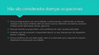 Não são considerados doenças ocupacionais
 Doenças degenerativas, tais como diabetes, a arteriosclerose, a hipertensão, as doenças
cardíacas e da coluna vertebral, além de câncer (cancro), Alzheimer, reumatismo, esclerose
múltipla, artrite deformante, artrose, glaucoma
 Doenças Inerente ao grupo etário, como problemas de visão causados pela idade
 Acidentes que não produzem incapacidade laboral, ou seja, doenças que não atrapalham
exercer o trabalho.
 Doença endêmica de uma dada região, salvo se comprovado que o segurado foi exposto
diretamente à doença pelo seu trabalho.
 