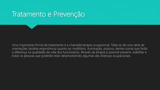 Tratamento e Prevenção
Uma importante forma de tratamento é a chamada terapia ocupacional. Trata-se de uma série de
orientações (análise ergonômica) quanto ao mobiliário, iluminação, postura, dentre outras que farão
a diferença na qualidade de vida dos funcionários. Através da terapia é possível prevenir, reabilitar e
tratar as pessoas que poderão estar desenvolvendo algumas das doenças ocupacionais.
 