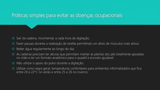 Práticas simples para evitar as doenças ocupacionais
 Sair da cadeira, movimentar a cada hora de digitação;
 Fazer pausas durante a realização de tarefas permitindo um alívio de músculos mais ativos;
 Beber água regularmente ao longo do dia;
 As cadeiras precisam ter alturas que permitam manter as plantas dos pés totalmente apoiadas
no chão e ter um formato anatômico para o quadril e encosto ajustável;
 Não utilizar o apoio do pulso durante a digitação;
 Utilizar como regra geral, temperaturas confortáveis para ambientes informatizados que fica
entre 20 e 22°C no verão e entre 25 e 26 no inverno;
 