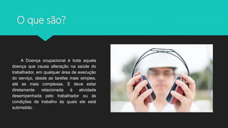 O que são?
A Doença ocupacional é toda aquela
doença que causa alteração na saúde do
trabalhador, em qualquer área de execução
do serviço, desde as tarefas mais simples,
até as mais complexas. E deve estar
diretamente relacionada à atividade
desempenhada pelo trabalhador ou às
condições de trabalho às quais ele está
submetido.
 