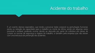 Acidente do trabalho
É um evento danoso esporádico, que tende a provocar lesão corporal ou perturbação funcional,
perda ou redução da capacidade para o trabalho ou morte da vítima, sendo em algumas vezes
previsível e evitável, podendo ocorrer devido ao descuido por parte do indivíduo por deixar de
cumprir as normas de segurança e higiene do trabalho, e também pela empresa que não estiver
com uma estrutura de prevenção dos acidentes.
 