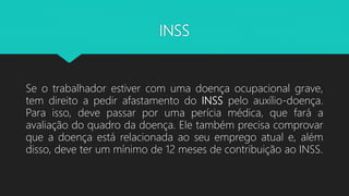 INSS
Se o trabalhador estiver com uma doença ocupacional grave,
tem direito a pedir afastamento do INSS pelo auxílio-doença.
Para isso, deve passar por uma perícia médica, que fará a
avaliação do quadro da doença. Ele também precisa comprovar
que a doença está relacionada ao seu emprego atual e, além
disso, deve ter um mínimo de 12 meses de contribuição ao INSS.
 