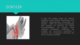 DORT/LER
A sigla LER significa lesões por esforços
repetitivos, sendo também denominada como
distúrbios osteomusculares relacionados ao
trabalho - DORT. São doenças caracterizadas
pelo desgaste de estruturas do sistema
musculoesquelético que atingem várias
categorias profissionais. Geralmente são
causadas por movimentos reincidentes e
contínuos com consequente sobrecarga dos
nervos, músculos e tendões.
 