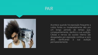 PAIR
Acontece quando há exposição frequente a
ruídos fortes ou moderadamente alto por
um longo período de tempo que,
consequentemente, danifica a sua audição.
Células e nervos do ouvido interno são
desgastados por exposição contínua a sons
altos, danificando a sua audição
permanentemente.
 