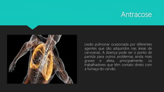 Antracose
Lesão pulmonar ocasionada por diferentes
agentes que são adquiridos nas áreas de
carvoarias. A doença pode ser o ponto de
partida para outros problemas ainda mais
graves e afeta, principalmente, os
trabalhadores que têm contato direto com
a fumaça do carvão.
 
