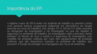 Importância do EPI
O objetivo maior do EPI é evitar um acidente de trabalho ou prevenir contra
uma possível doença ocupacional (adquirida em decorrência da função
exercida em local de trabalho). Nos artigos 157 e 158 da CLT estão previstas
as obrigações do empregador e do empregado no que diz respeito à
segurança no ambiente de trabalho. Ao empregador cabe a princípio, tentar
extinguir os fatores de risco à saúde e à segurança do empregador com
medidas de proteção coletivas por meio dos equipamentos de proteção
coletivas, que são dispositivos inseridos no ambiente de trabalho que
possuem a função de proteger os empregados dos riscos ali existentes.
 