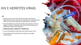 HIV E HEPATITES VIRAIS
HIV
• Estima-se que o vírus do HIV tenha uma vida curta fora de
organismos humanos, cerca de 1hr. Contudo, ser contaminado por
ele é um risco que os Enfermeiros estão sempre suscetíveis.
• Sua transmissão é por meio do contato com o sangue; como em
agulhas, materiais infectados entre outros, fatores estes que os
enfermeiros estão sempre expostos.
• HEPATITES VIRAIS ( HEPATITE A E HEPATITE B)
• O vírus da hepatite B é 100 vezes mais infeccioso que o HIV.
• transmitida através do contato com sangue ou secreções
contaminadas,
 