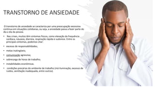 TRANSTORNO DE ANSIEDADE
O transtorno de ansiedade se caracteriza por uma preocupação excessiva
contínua em situações cotidianas, ou seja, a ansiedade passa a fazer parte do
dia a dia da pessoa.
• Nas crises, muitos têm sintomas físicos, como elevação da frequência
cardíaca, náuseas, diarreia, respiração rápida e sudorese. Entre os
principais sintomas, podemos citar:
• excesso de responsabilidades;
• metas inatingíveis;
• comunicação agressiva;
• sobrecarga de horas de trabalho;
• instabilidades econômicas.
• condições precárias do ambiente de trabalho (má iluminação, excesso de
ruídos, ventilação inadequada, entre outros).
 