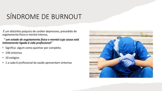 SÍNDROME DE BURNOUT
É um distúrbio psíquico de caráter depressivo, precedido de
esgotamento físico e mental intenso,
" um estado de esgotamento físico e mental cuja causa está
intimamente ligada à vida profissional"
• Significa: algum como queimar por completo.
• 130 sintomas
• 10 estágios
• 1 a cada 6 profissional da saúde apresentam sintomas
 
