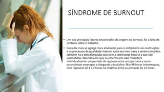 SÍNDROME DE BURNOUT
• Um dos principais fatores encontrados da origem do burnout, foi a falta de
controle sobre o trabalho.
• Cada dia mais se agrega mais atividades para o enfermeiro nas instituições
e os processos de qualidade inserem cada vez mais itens a serem checados,
também há a desvalorização salarial e a sobrecarga horária a que são
submetidos, fazendo com que os enfermeiros não respeitem
individualmente um período de repouso entre uma jornada e outra,
acumulando empregos e chegando a trabalhar 36 e 48 horas ininterruptas,
com repousos de 1 a 2 horas no máximo entre as jornadas de 12 horas.
 