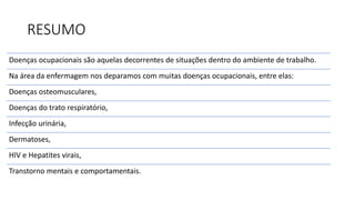 RESUMO
Doenças ocupacionais são aquelas decorrentes de situações dentro do ambiente de trabalho.
Na área da enfermagem nos deparamos com muitas doenças ocupacionais, entre elas:
Doenças osteomusculares,
Doenças do trato respiratório,
Infecção urinária,
Dermatoses,
HIV e Hepatites virais,
Transtorno mentais e comportamentais.
 