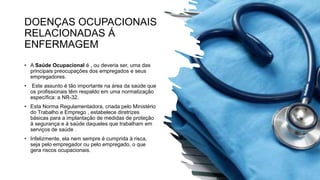 DOENÇAS OCUPACIONAIS
RELACIONADAS Á
ENFERMAGEM
• A Saúde Ocupacional é , ou deveria ser, uma das
principais preocupações dos empregados e seus
empregadores.
• Este assunto é tão importante na área da saúde que
os profissionais têm respaldo em uma normatização
específica: a NR-32.
• Esta Norma Regulamentadora, criada pelo Ministério
do Trabalho e Emprego , estabelece diretrizes
básicas para a implantação de medidas de proteção
à segurança e à saúde daqueles que trabalham em
serviços de saúde .
• Infelizmente, ela nem sempre é cumprida à risca,
seja pelo empregador ou pelo empregado, o que
gera riscos ocupacionais.
 