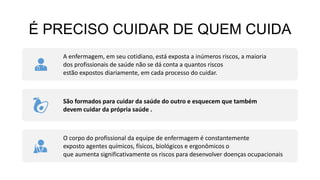 É PRECISO CUIDAR DE QUEM CUIDA
A enfermagem, em seu cotidiano, está exposta a inúmeros riscos, a maioria
dos profissionais de saúde não se dá conta a quantos riscos
estão expostos diariamente, em cada processo do cuidar.
São formados para cuidar da saúde do outro e esquecem que também
devem cuidar da própria saúde .
O corpo do profissional da equipe de enfermagem é constantemente
exposto agentes químicos, físicos, biológicos e ergonômicos o
que aumenta significativamente os riscos para desenvolver doenças ocupacionais
 