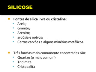  Fontes de sílica livre ou cristalina:
 Areia;
 Granito;
 Arenito;
 ardósia e outros;
 Certos carvões e alguns minérios metálicos.
 Três formas mais comumente encontradas são:
 Quartzo (o mais comum)
 Tridimita
 Cristobalita
 