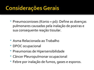  Pneumoconioses (Konio = pó): Define as doenças
pulmonares causadas pela inalação de poeiras e
sua consequente reação tissular.
 Asma Relacionada ao Trabalho
 DPOC ocupacional
 Pneumonias de Hipersensibilidade
 Câncer Pleuropulmonar ocupacional
 Febre por inalação de fumos, gases e esporos.
 