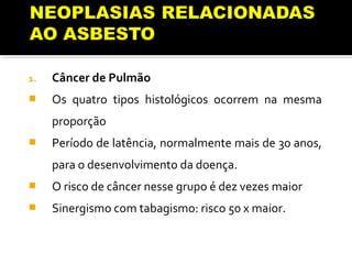 1. Câncer de Pulmão
 Os quatro tipos histológicos ocorrem na mesma
proporção
 Período de latência, normalmente mais de 30 anos,
para o desenvolvimento da doença.
 O risco de câncer nesse grupo é dez vezes maior
 Sinergismo com tabagismo: risco 50 x maior.
 