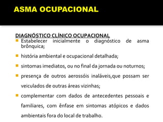 DIAGNÓSTICO CLÍNICO OCUPACIONAL
 Estabelecer inicialmente o diagnóstico de asma
brônquica;
 história ambiental e ocupacional detalhada;
 sintomas imediatos, ou no final da jornada ou noturnos;
 presença de outros aerossóis inaláveis,que possam ser
veiculados de outras áreas vizinhas;
 complementar com dados de antecedentes pessoais e
familiares, com ênfase em sintomas atópicos e dados
ambientais fora do local de trabalho.
 