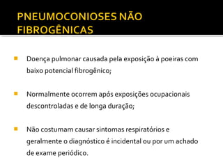  Doença pulmonar causada pela exposição à poeiras com
baixo potencial fibrogênico;
 Normalmente ocorrem após exposições ocupacionais
descontroladas e de longa duração;
 Não costumam causar sintomas respiratórios e
geralmente o diagnóstico é incidental ou por um achado
de exame periódico.
 