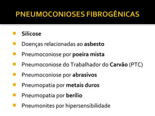  Silicose
 Doenças relacionadas ao asbesto
 Pneumoconiose por poeira mista
 Pneumoconiose do Trabalhador do Carvão (PTC)
 Pneumoconiose por abrasivos
 Pneumopatia por metais duros
 Pneumopatia por berílio
 Pneumonites por hipersensibilidade
 