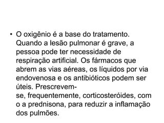 • O oxigênio é a base do tratamento.
Quando a lesão pulmonar é grave, a
pessoa pode ter necessidade de
respiração artificial. Os fármacos que
abrem as vias aéreas, os líquidos por via
endovenosa e os antibióticos podem ser
úteis. Prescrevem-
se, frequentemente, corticosteróides, com
o a prednisona, para reduzir a inflamação
dos pulmões.
 