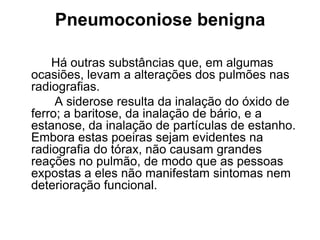 Pneumoconiose benigna
Há outras substâncias que, em algumas
ocasiões, levam a alterações dos pulmões nas
radiografias.
A siderose resulta da inalação do óxido de
ferro; a baritose, da inalação de bário, e a
estanose, da inalação de partículas de estanho.
Embora estas poeiras sejam evidentes na
radiografia do tórax, não causam grandes
reações no pulmão, de modo que as pessoas
expostas a eles não manifestam sintomas nem
deterioração funcional.
 