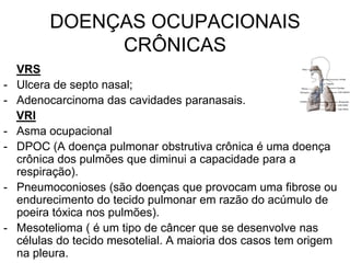 DOENÇAS OCUPACIONAIS
CRÔNICAS
VRS
- Ulcera de septo nasal;
- Adenocarcinoma das cavidades paranasais.
VRI
- Asma ocupacional
- DPOC (A doença pulmonar obstrutiva crônica é uma doença
crônica dos pulmões que diminui a capacidade para a
respiração).
- Pneumoconioses (são doenças que provocam uma fibrose ou
endurecimento do tecido pulmonar em razão do acúmulo de
poeira tóxica nos pulmões).
- Mesotelioma ( é um tipo de câncer que se desenvolve nas
células do tecido mesotelial. A maioria dos casos tem origem
na pleura.
 