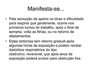 Manifesta-se...
• Pela sensação de aperto no tórax e dificuldade
para respirar que geralmente, ocorre nos
primeiros turnos do trabalho, após o final de
semana, volta as férias, ou no retorno de
afastamentos.
• Estes sintomas tem retorno gradual após
algumas horas de exposição e podem revelar
distúrbios respiratórios do tipo
obstrutivo, reversível, que após anos de
exposição poderá evoluir para obstrução fixa.
 