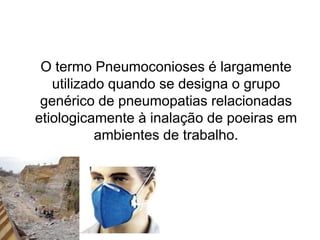 O termo Pneumoconioses é largamente
utilizado quando se designa o grupo
genérico de pneumopatias relacionadas
etiologicamente à inalação de poeiras em
ambientes de trabalho.
 